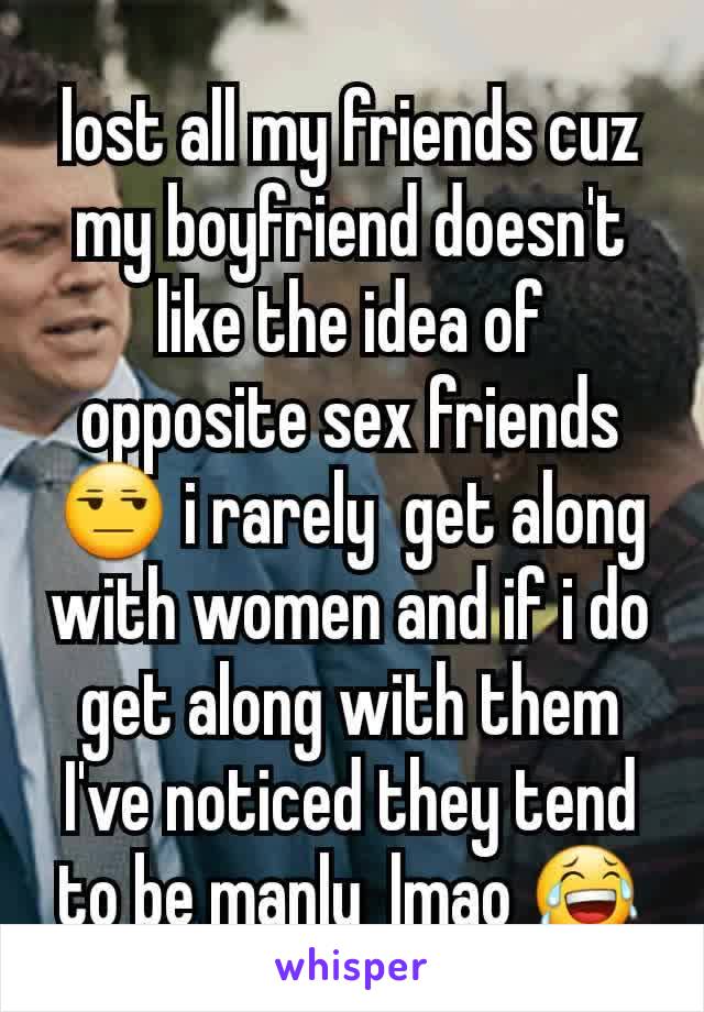 lost all my friends cuz my boyfriend doesn't like the idea of opposite sex friends😒 i rarely  get along with women and if i do get along with them I've noticed they tend to be manly  lmao 😂