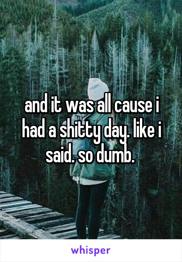 and it was all cause i had a shitty day. like i said. so dumb. 