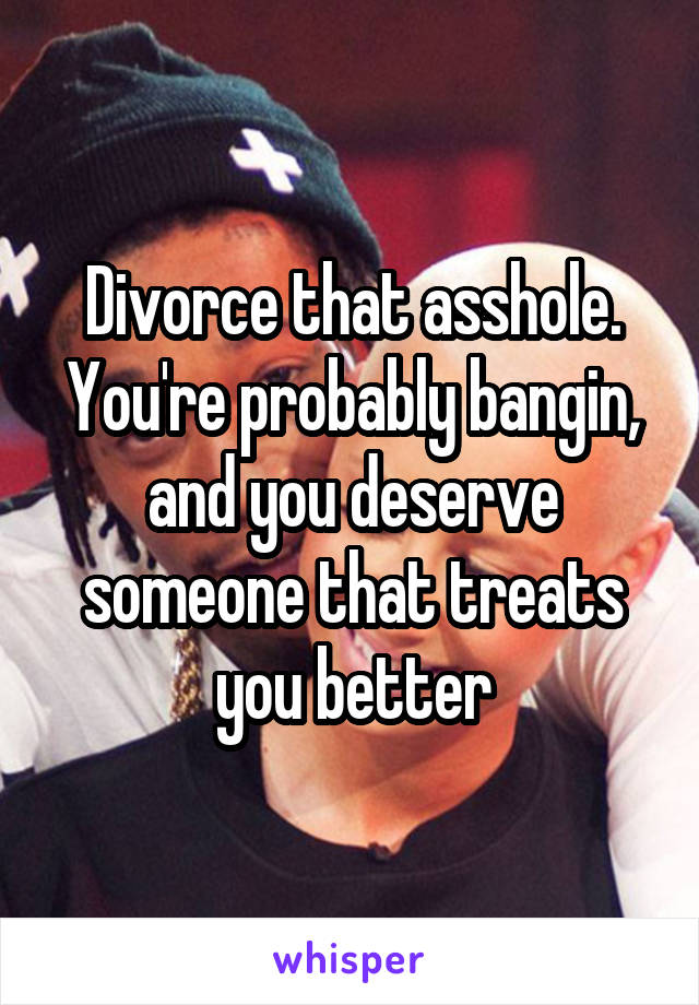 Divorce that asshole. You're probably bangin, and you deserve someone that treats you better