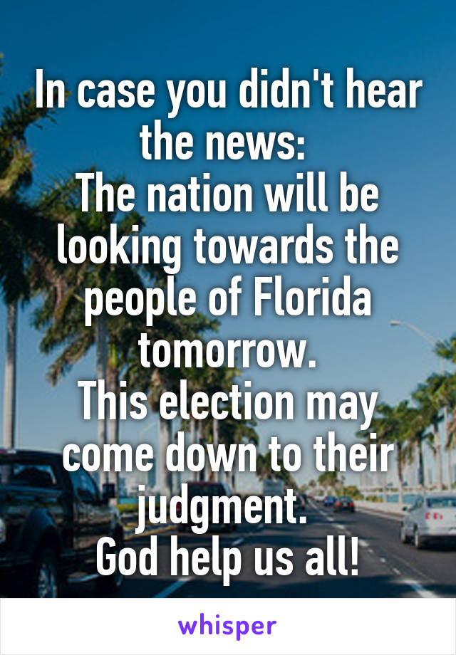 In case you didn't hear the news: 
The nation will be looking towards the people of Florida tomorrow.
This election may come down to their judgment. 
God help us all!