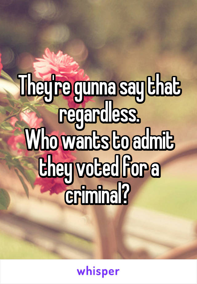 They're gunna say that regardless.
Who wants to admit they voted for a criminal? 