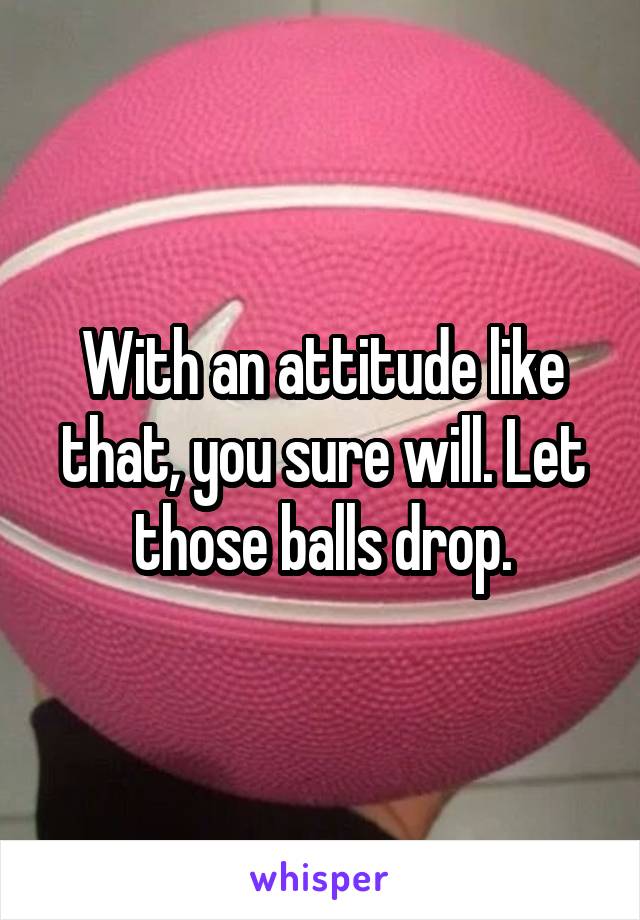 With an attitude like that, you sure will. Let those balls drop.