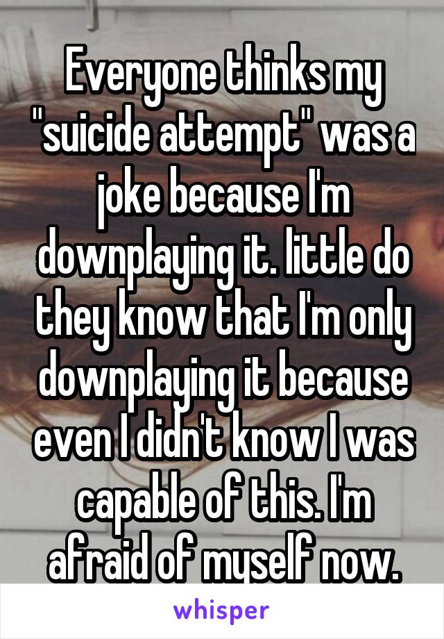 Everyone thinks my "suicide attempt" was a joke because I'm downplaying it. little do they know that I'm only downplaying it because even I didn't know I was capable of this. I'm afraid of myself now.