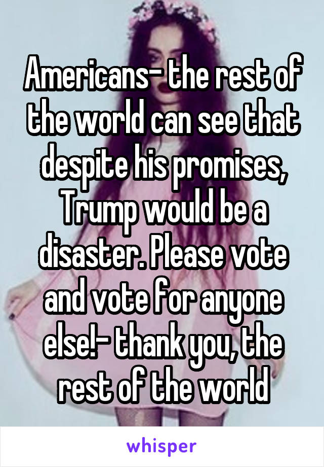 Americans- the rest of the world can see that despite his promises, Trump would be a disaster. Please vote and vote for anyone else!- thank you, the rest of the world