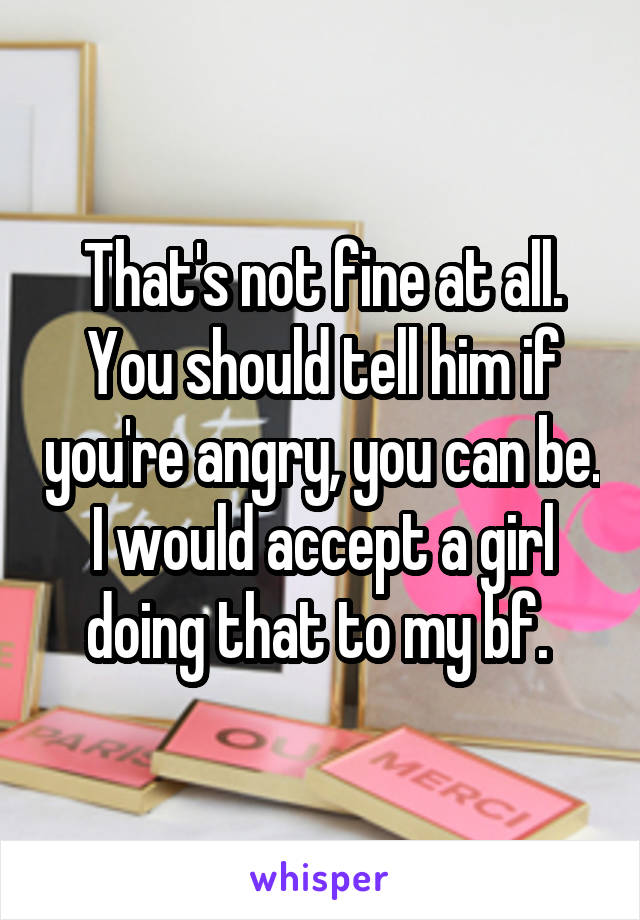 That's not fine at all. You should tell him if you're angry, you can be. I would accept a girl doing that to my bf. 