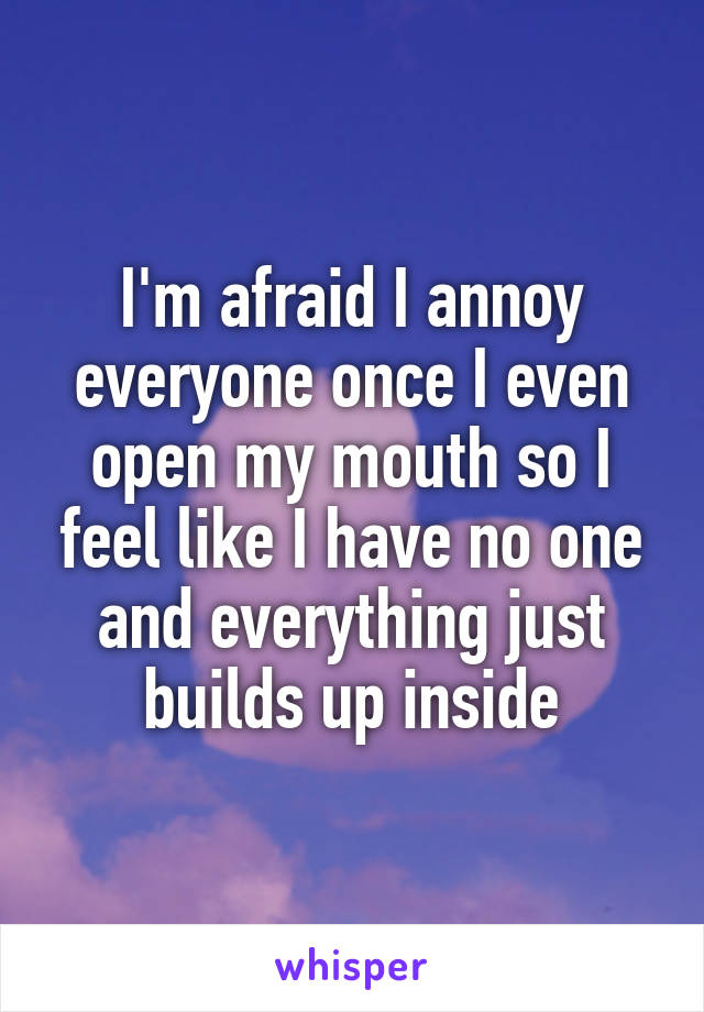 I'm afraid I annoy everyone once I even open my mouth so I feel like I have no one and everything just builds up inside