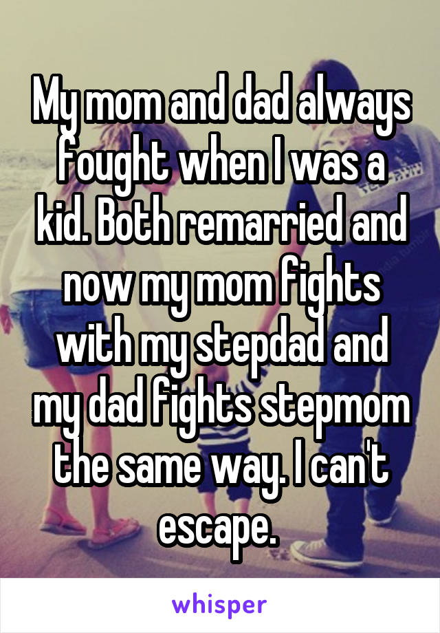 My mom and dad always fought when I was a kid. Both remarried and now my mom fights with my stepdad and my dad fights stepmom the same way. I can't escape. 