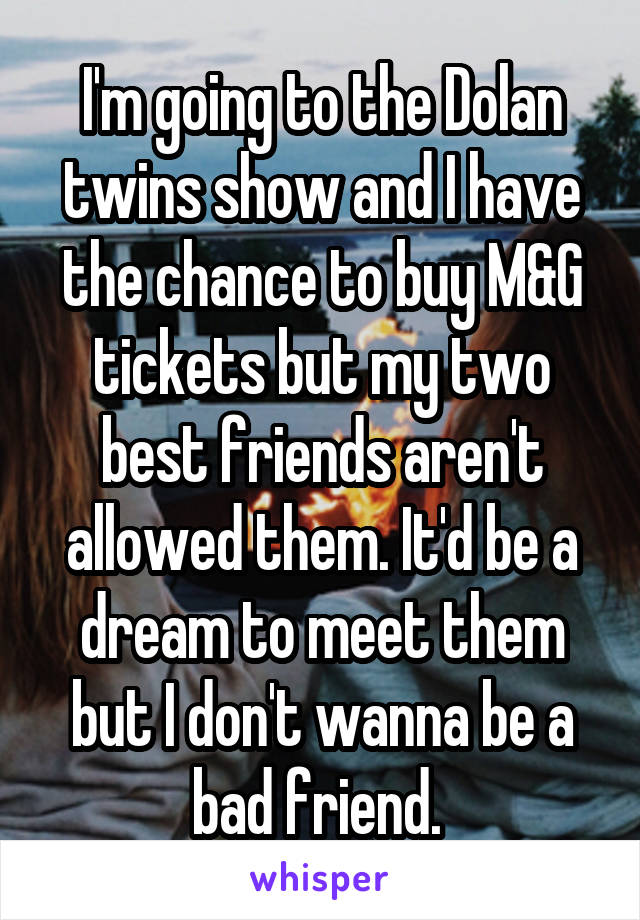 I'm going to the Dolan twins show and I have the chance to buy M&G tickets but my two best friends aren't allowed them. It'd be a dream to meet them but I don't wanna be a bad friend. 