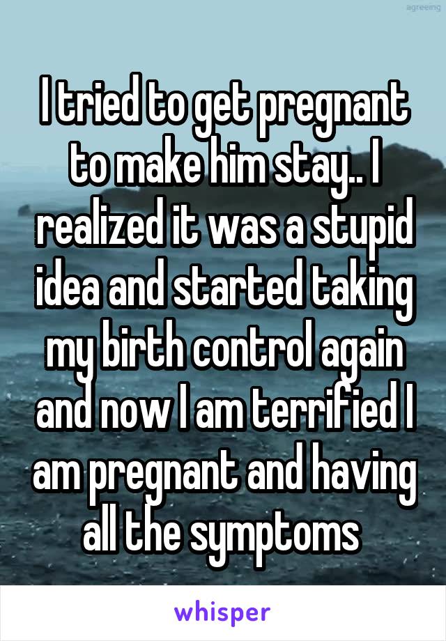 I tried to get pregnant to make him stay.. I realized it was a stupid idea and started taking my birth control again and now I am terrified I am pregnant and having all the symptoms 