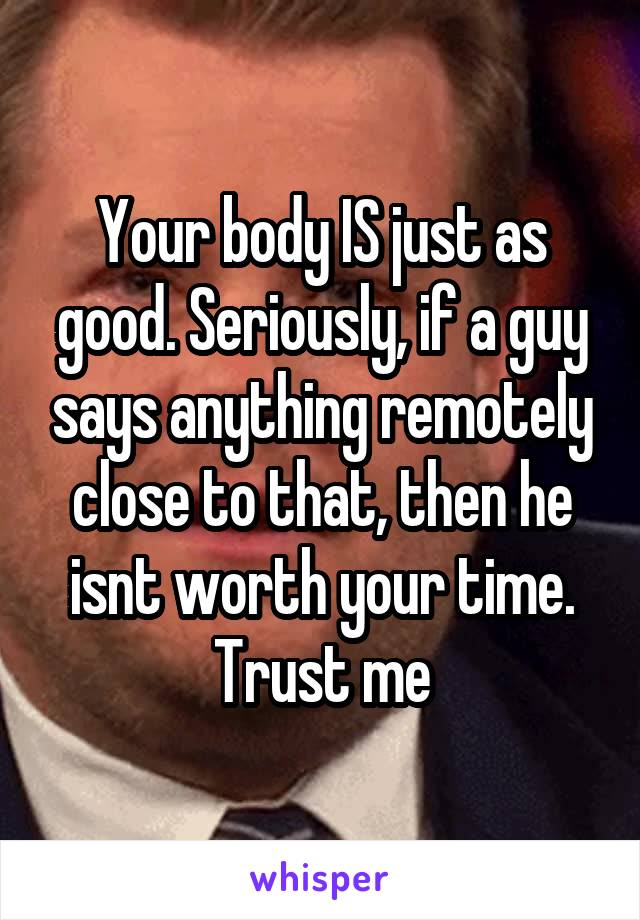 Your body IS just as good. Seriously, if a guy says anything remotely close to that, then he isnt worth your time. Trust me