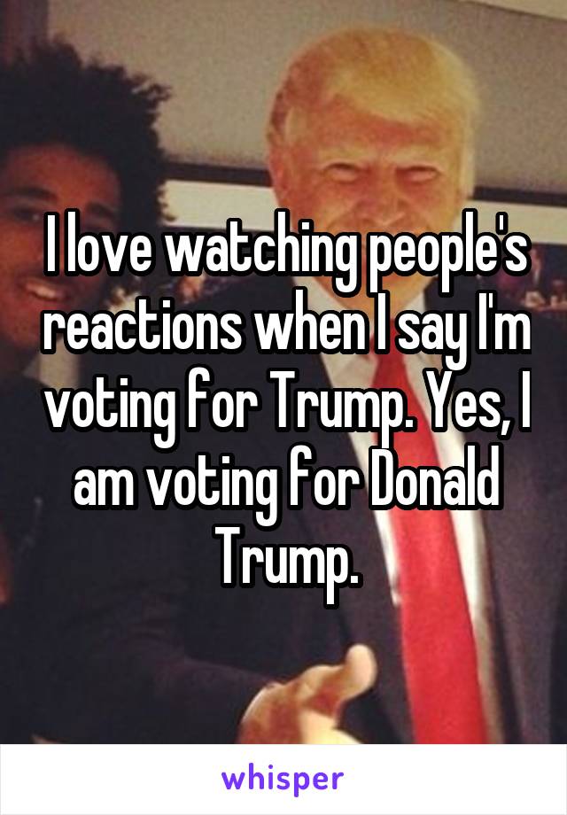 I love watching people's reactions when I say I'm voting for Trump. Yes, I am voting for Donald Trump.