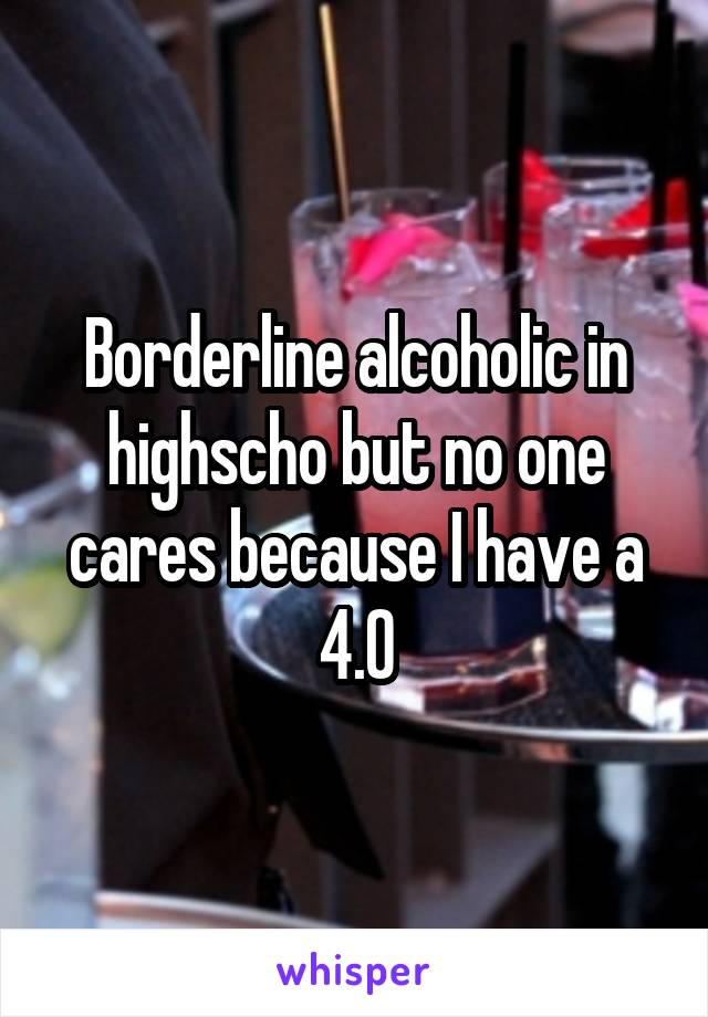 Borderline alcoholic in highscho but no one cares because I have a 4.0