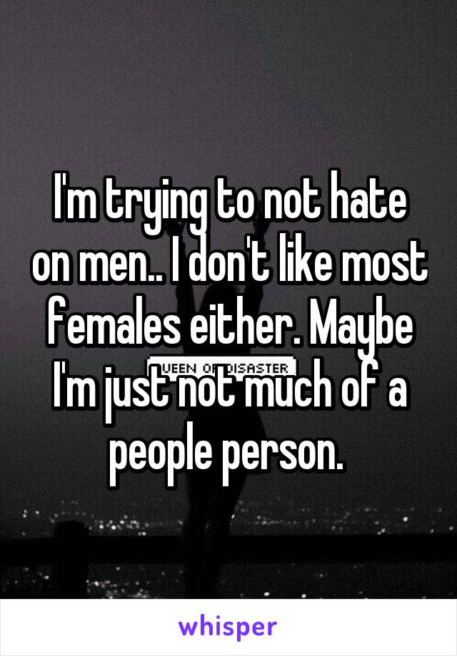 I'm trying to not hate on men.. I don't like most females either. Maybe I'm just not much of a people person. 