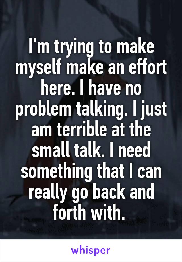 I'm trying to make myself make an effort here. I have no problem talking. I just am terrible at the small talk. I need something that I can really go back and forth with. 