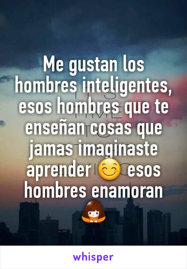 Me gustan los hombres inteligentes, esos hombres que te enseñan cosas que jamas imaginaste aprender 😊 esos hombres enamoran 🙇