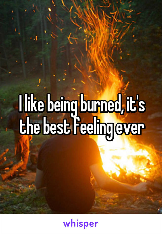 I like being burned, it's the best feeling ever