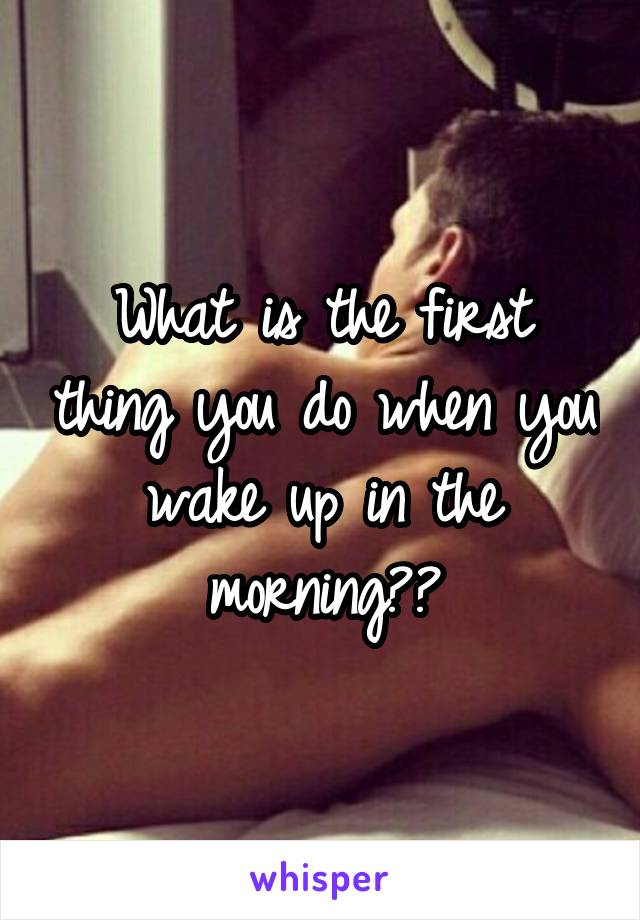 What is the first thing you do when you wake up in the morning??