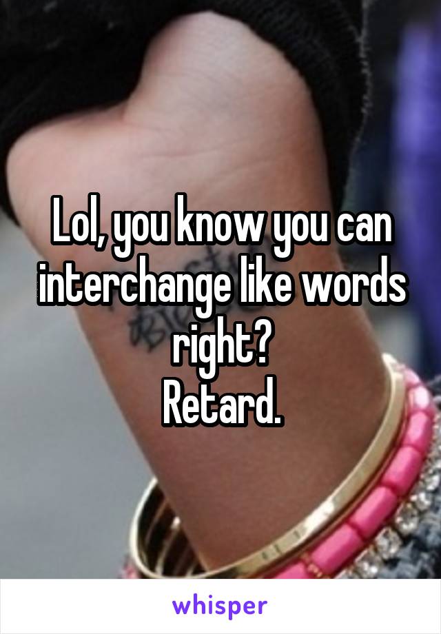 Lol, you know you can interchange like words right?
Retard.