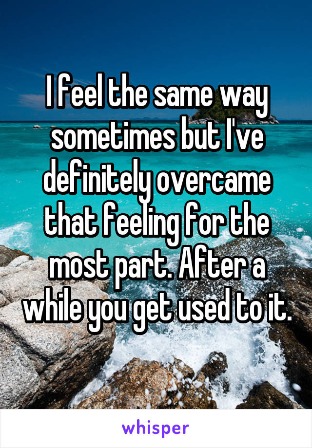 I feel the same way sometimes but I've definitely overcame that feeling for the most part. After a while you get used to it. 