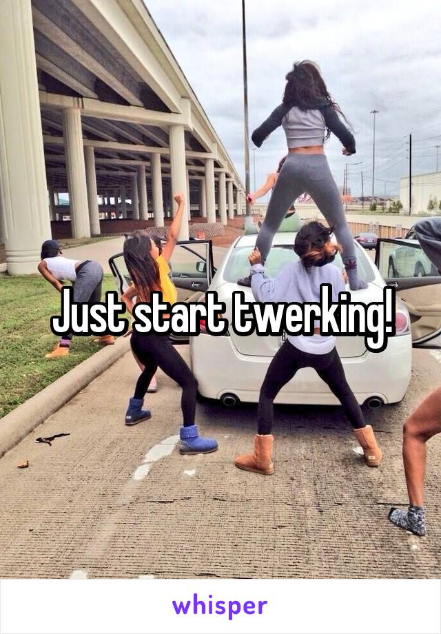 Just start twerking!