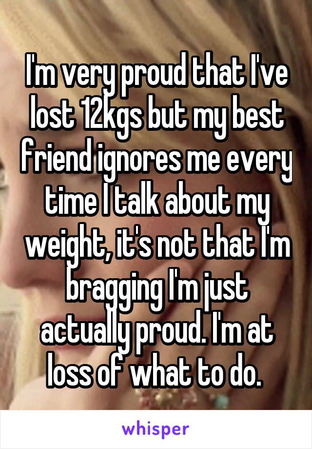 I'm very proud that I've lost 12kgs but my best friend ignores me every time I talk about my weight, it's not that I'm bragging I'm just actually proud. I'm at loss of what to do. 