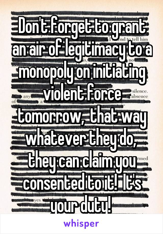 Don't forget to grant an air of legitimacy to a monopoly on initiating violent force tomorrow,  that way whatever they do,  they can claim you consented to it!  It's your duty! 