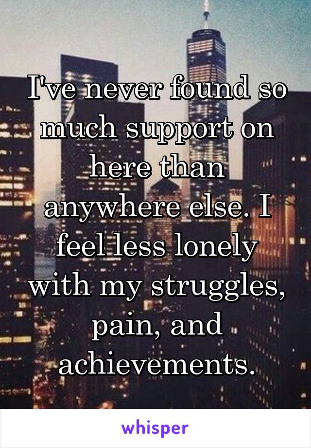 I've never found so much support on here than anywhere else. I feel less lonely with my struggles, pain, and achievements.