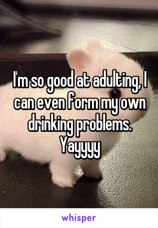 I'm so good at adulting, I can even form my own drinking problems. Yayyyy