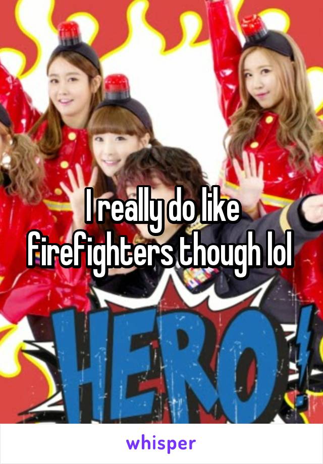 I really do like firefighters though lol 