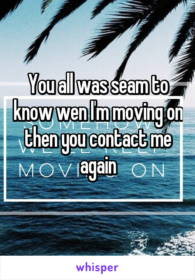 You all was seam to know wen I'm moving on then you contact me again
