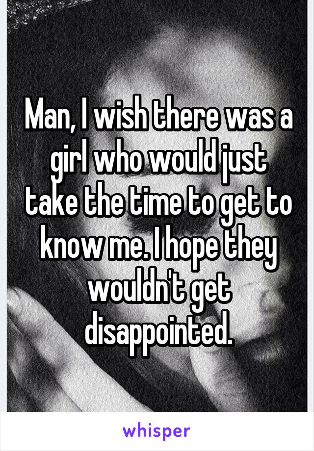 Man, I wish there was a girl who would just take the time to get to know me. I hope they wouldn't get disappointed.