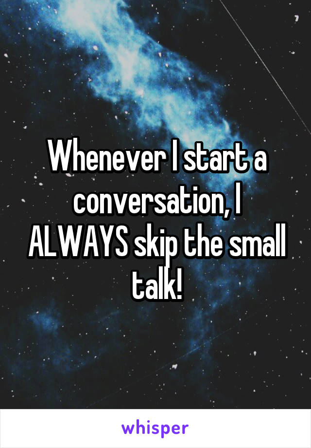 Whenever I start a conversation, I ALWAYS skip the small talk!