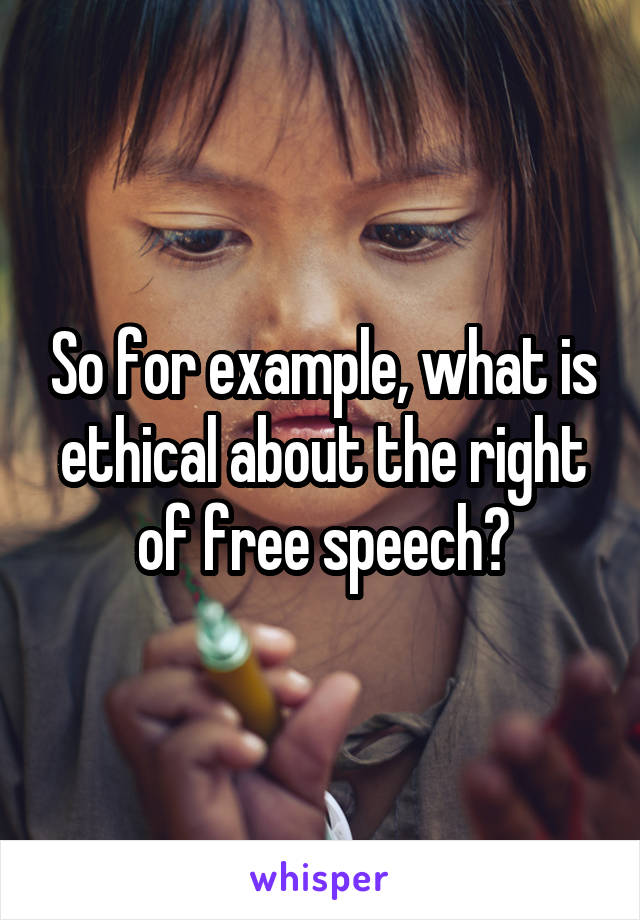 So for example, what is ethical about the right of free speech?