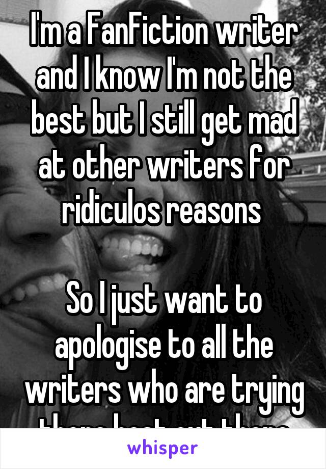 I'm a FanFiction writer and I know I'm not the best but I still get mad at other writers for ridiculos reasons 

So I just want to apologise to all the writers who are trying there best out there