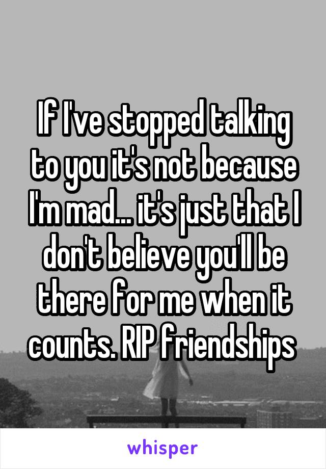 If I've stopped talking to you it's not because I'm mad... it's just that I don't believe you'll be there for me when it counts. RIP friendships 