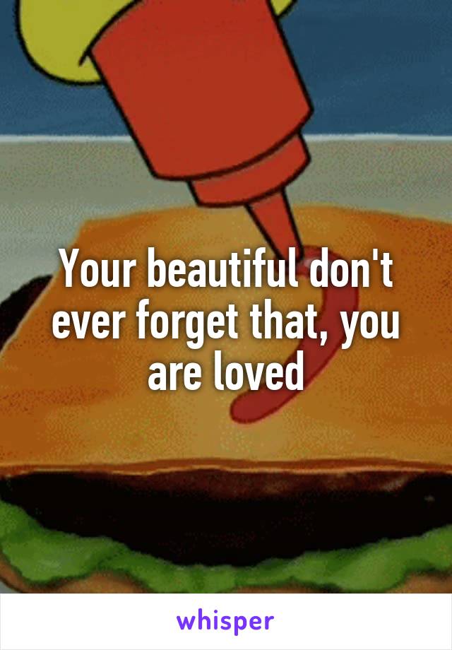 Your beautiful don't ever forget that, you are loved