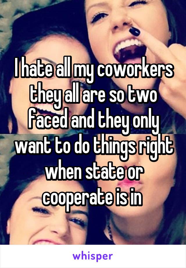 I hate all my coworkers they all are so two faced and they only want to do things right when state or cooperate is in 