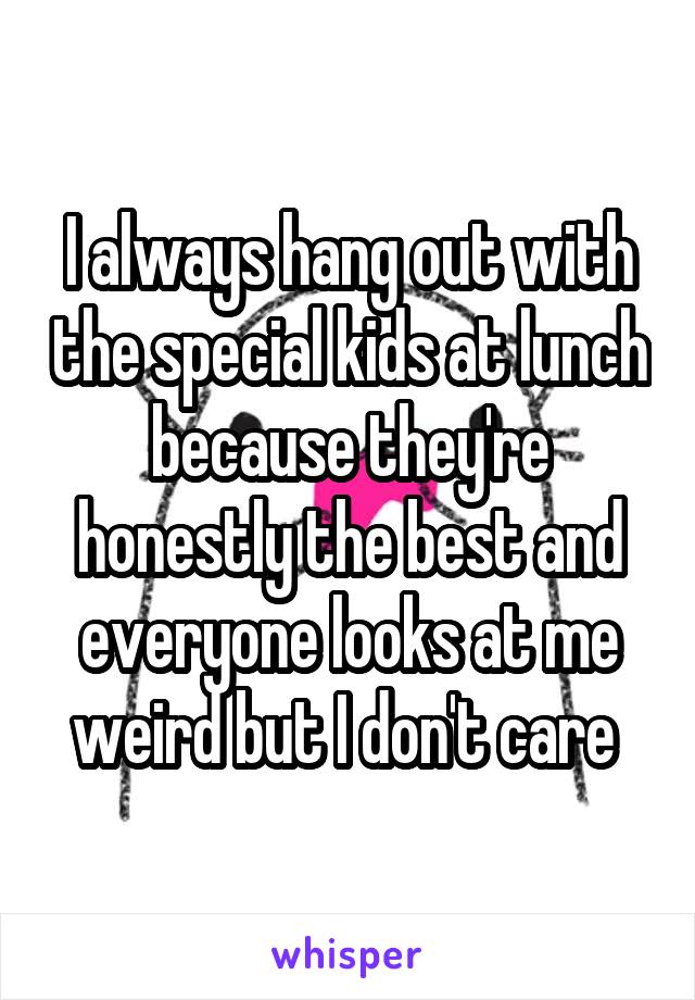 I always hang out with the special kids at lunch because they're honestly the best and everyone looks at me weird but I don't care 