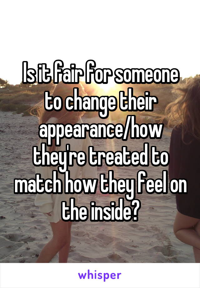 Is it fair for someone to change their appearance/how they're treated to match how they feel on the inside?