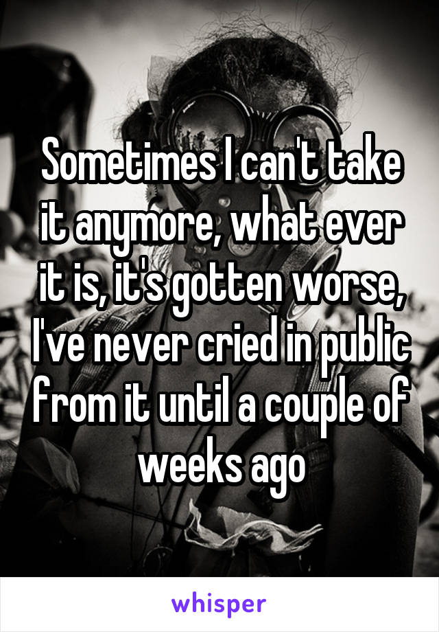 Sometimes I can't take it anymore, what ever it is, it's gotten worse, I've never cried in public from it until a couple of weeks ago