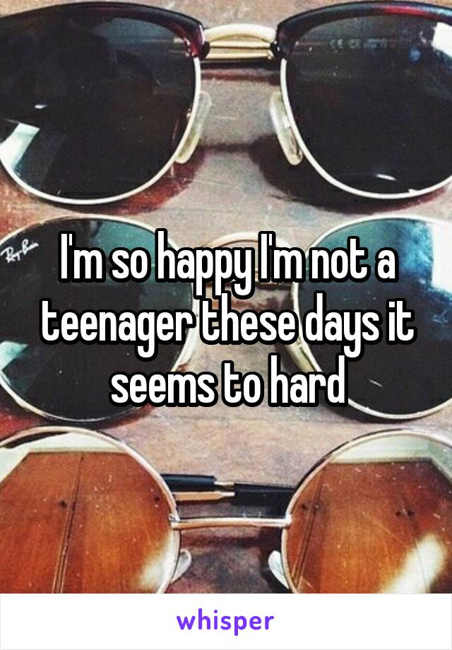 I'm so happy I'm not a teenager these days it seems to hard