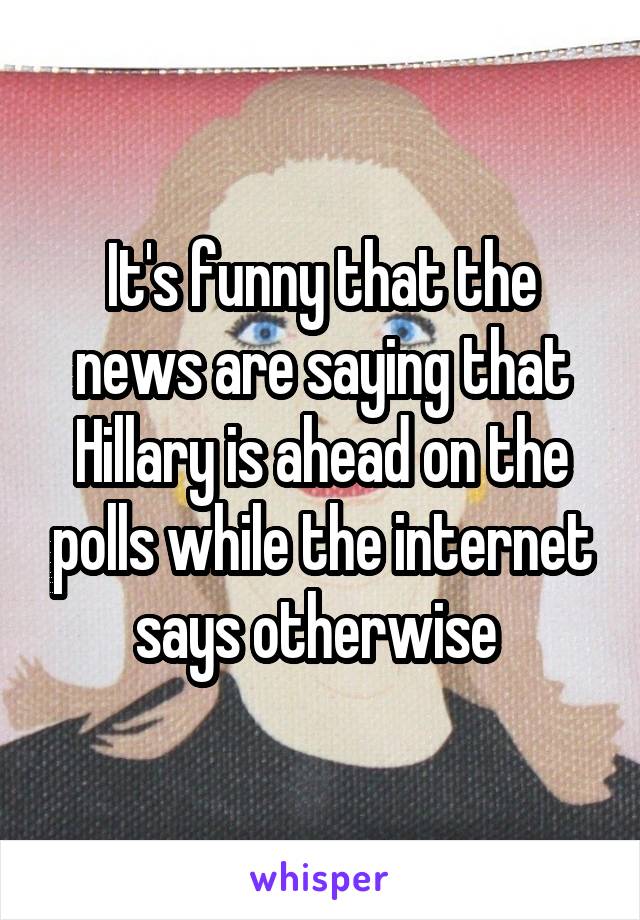 It's funny that the news are saying that Hillary is ahead on the polls while the internet says otherwise 