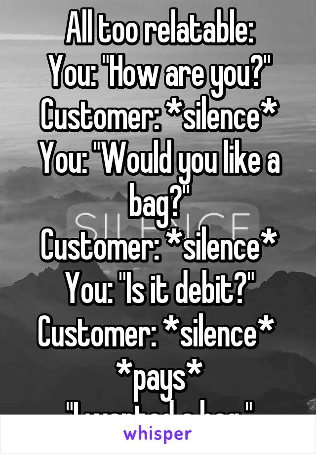 All too relatable:
You: "How are you?"
Customer: *silence*
You: "Would you like a bag?"
Customer: *silence*
You: "Is it debit?"
Customer: *silence* 
*pays*
"I wanted a bag."