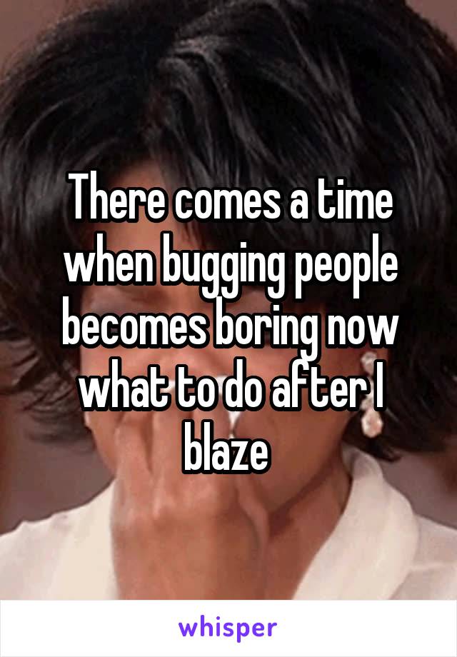 There comes a time when bugging people becomes boring now what to do after I blaze 