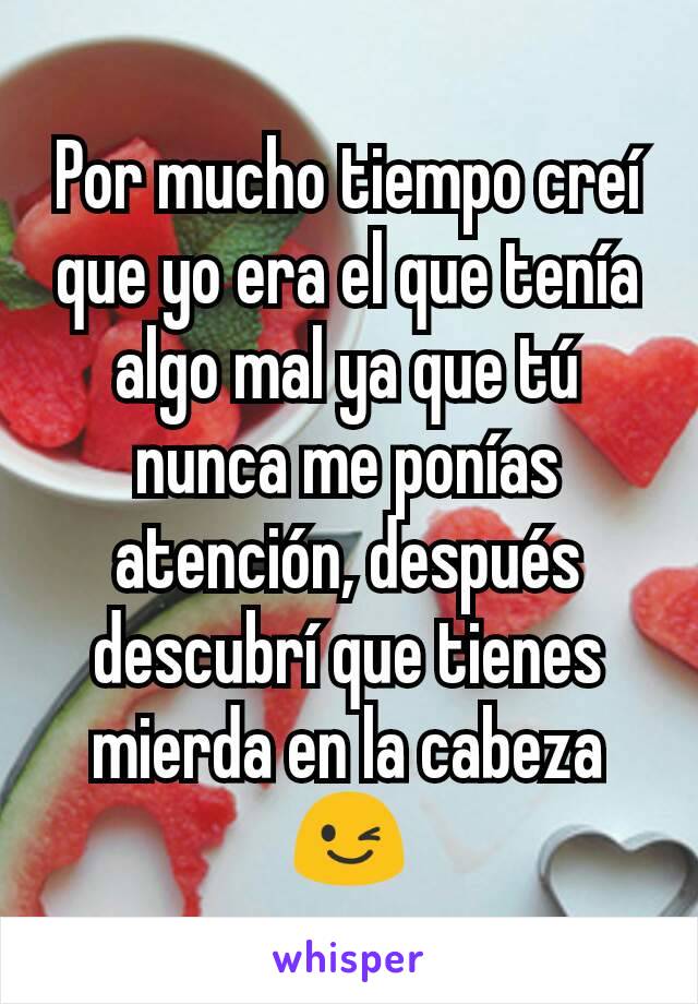 Por mucho tiempo creí que yo era el que tenía algo mal ya que tú nunca me ponías atención, después descubrí que tienes mierda en la cabeza😉