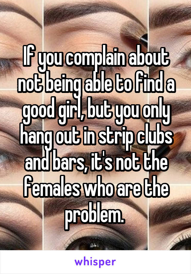 If you complain about not being able to find a good girl, but you only hang out in strip clubs and bars, it's not the females who are the problem. 