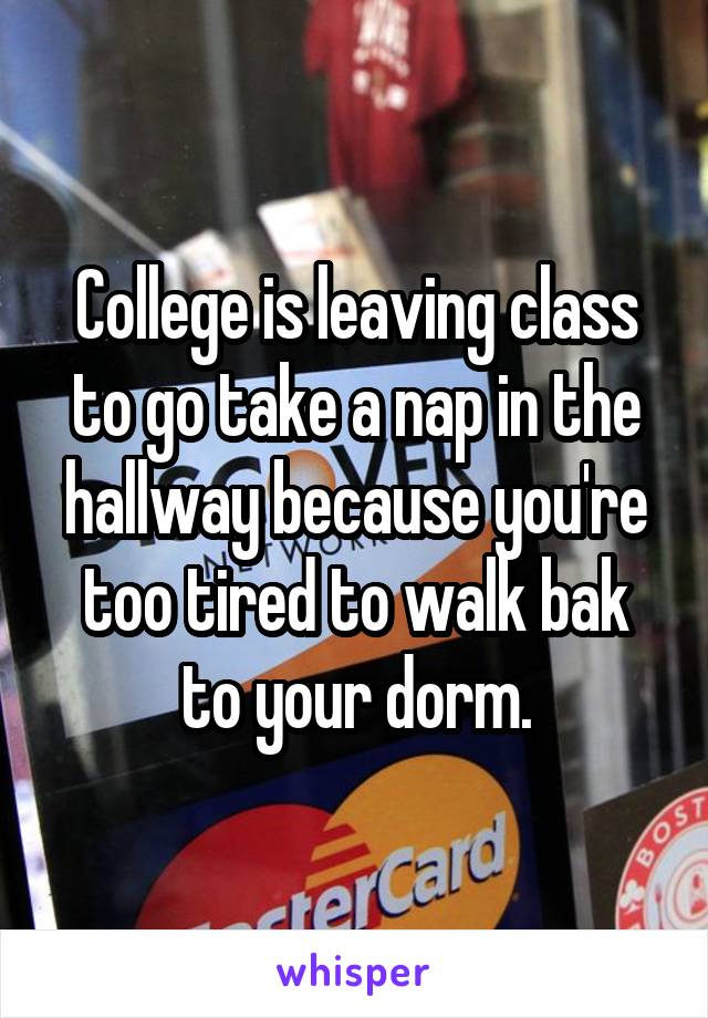 College is leaving class to go take a nap in the hallway because you're too tired to walk bak to your dorm.