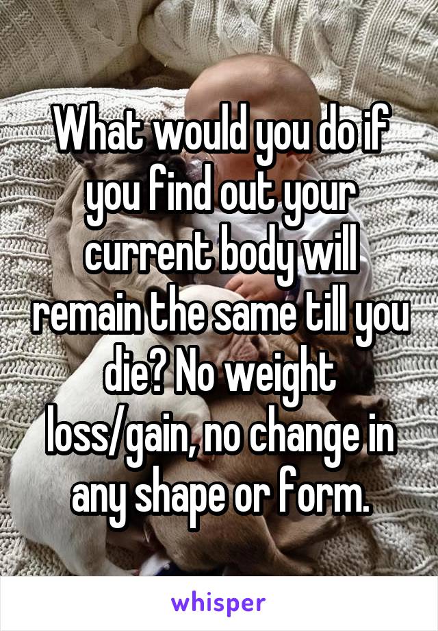 What would you do if you find out your current body will remain the same till you die? No weight loss/gain, no change in any shape or form.