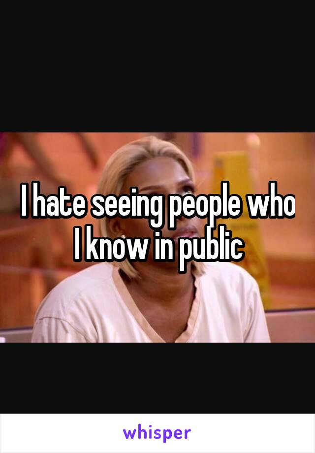 I hate seeing people who I know in public