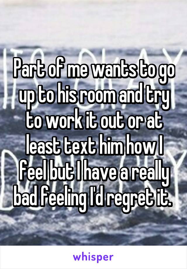 Part of me wants to go up to his room and try to work it out or at least text him how I feel but I have a really bad feeling I'd regret it. 